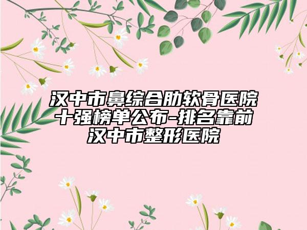 汉中市鼻综合肋软骨医院十强榜单公布-排名靠前汉中市整形医院
