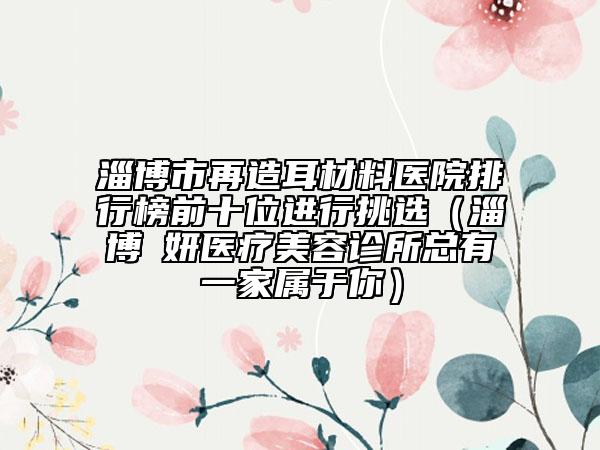 淄博市再造耳材料医院排行榜前十位进行挑选（淄博媄妍医疗美容诊所总有一家属于你）