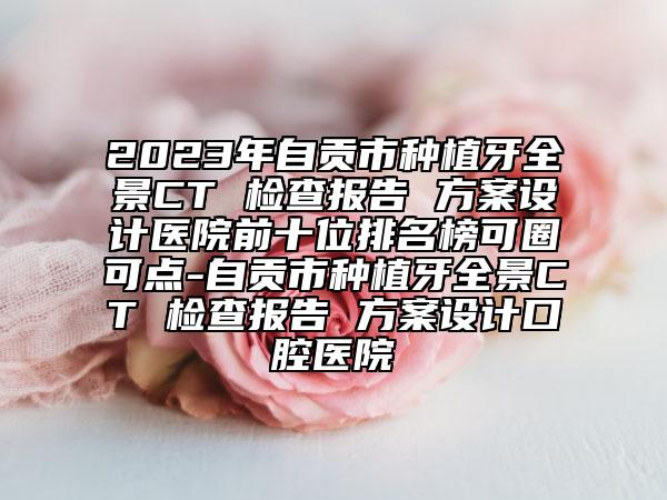 2023年自贡市种植牙全景CT 检查报告 方案设计医院前十位排名榜可圈可点-自贡市种植牙全景CT 检查报告 方案设计口腔医院