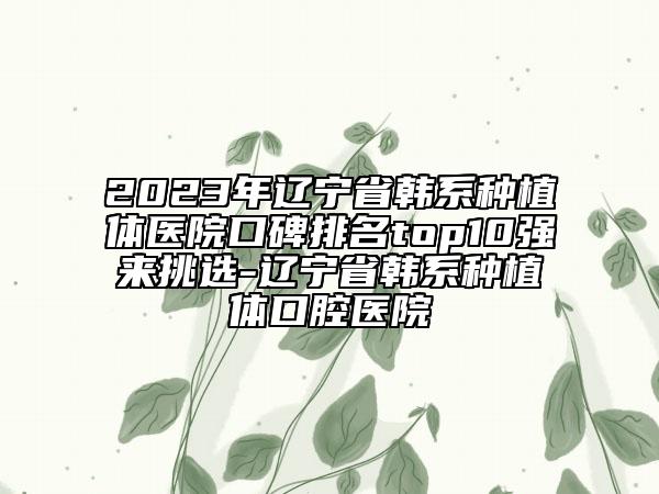 2023年辽宁省韩系种植体医院口碑排名top10强来挑选-辽宁省韩系种植体口腔医院