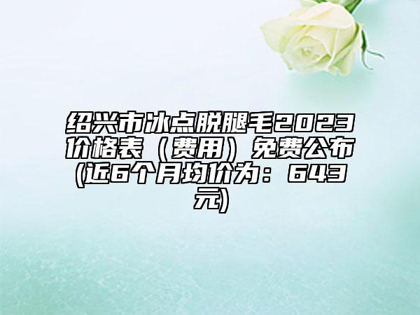 绍兴市冰点脱腿毛2023价格表（费用）免费公布(近6个月均价为：643元)