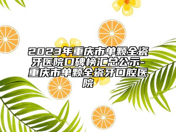 2023年重庆市单颗全瓷牙医院口碑榜汇总公示-重庆市单颗全瓷牙口腔医院