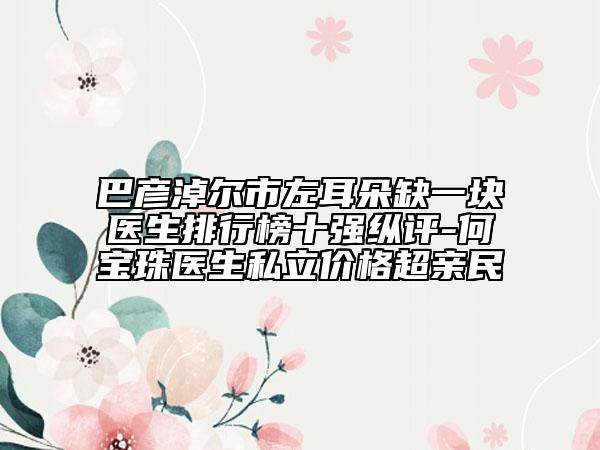 巴彦淖尔市左耳朵缺一块医生排行榜十强纵评-何宝珠医生私立价格超亲民