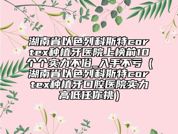 湖南省以色列科斯特cortex种植牙医院上榜前10个个实力不俗_入手不亏（湖南省以色列科斯特cortex种植牙口腔医院实力高低任你挑）
