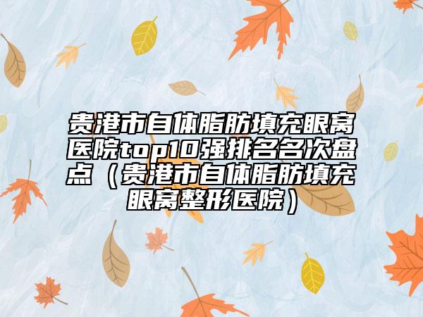 贵港市自体脂肪填充眼窝医院top10强排名名次盘点（贵港市自体脂肪填充眼窝整形医院）