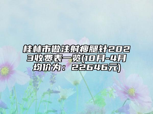 桂林市做注射瘦腿针2023收费表一览(10月-4月均价为：22646元)