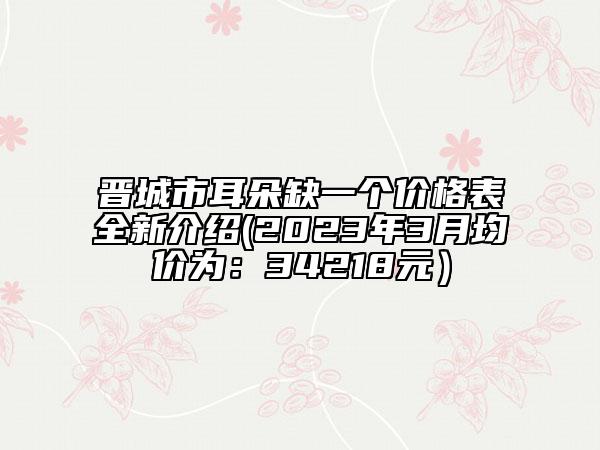 晋城市耳朵缺一个价格表全新介绍(2023年3月均价为：34218元）