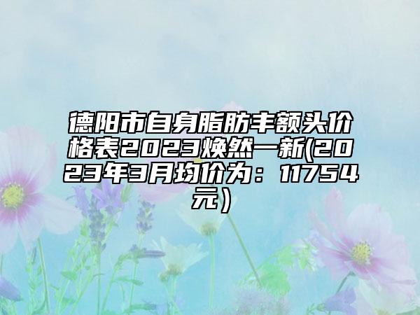德阳市自身脂肪丰额头价格表2023焕然一新(2023年3月均价为：11754元）