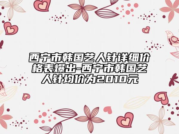 西宁市韩国艺人针详细价格表爆出-西宁市韩国艺人针均价为2010元