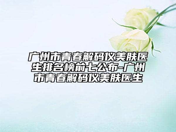 广州市青春解码仪美肤医生排名榜前七公布-广州市青春解码仪美肤医生