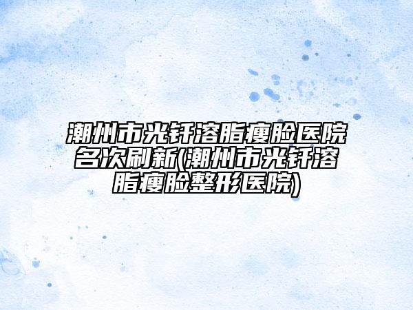 潮州市光钎溶脂瘦脸医院名次刷新(潮州市光钎溶脂瘦脸整形医院)