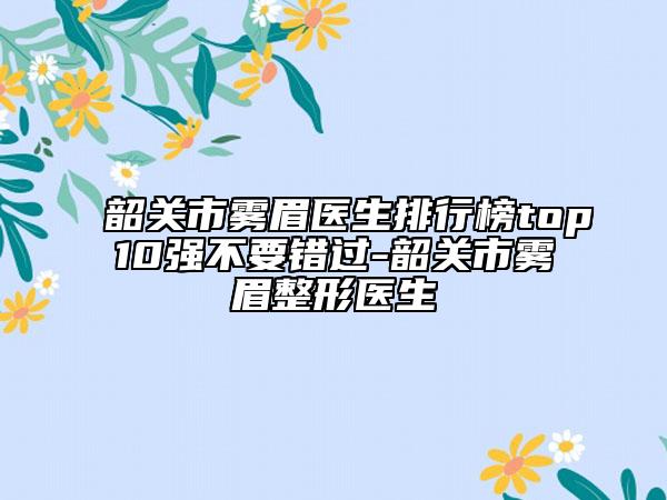 韶关市雾眉医生排行榜top10强不要错过-韶关市雾眉整形医生