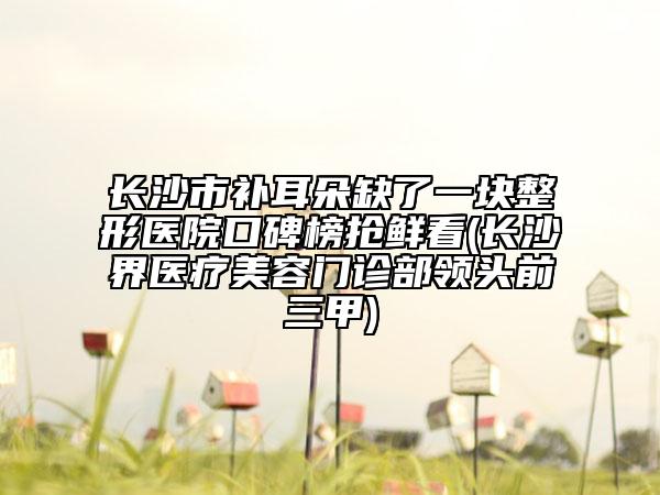 长沙市补耳朵缺了一块整形医院口碑榜抢鲜看(长沙璟界医疗美容门诊部领头前三甲)