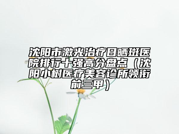 沈阳市激光治疗日晒斑医院排行十强高分盘点（沈阳小树医疗美容诊所领衔前三甲）