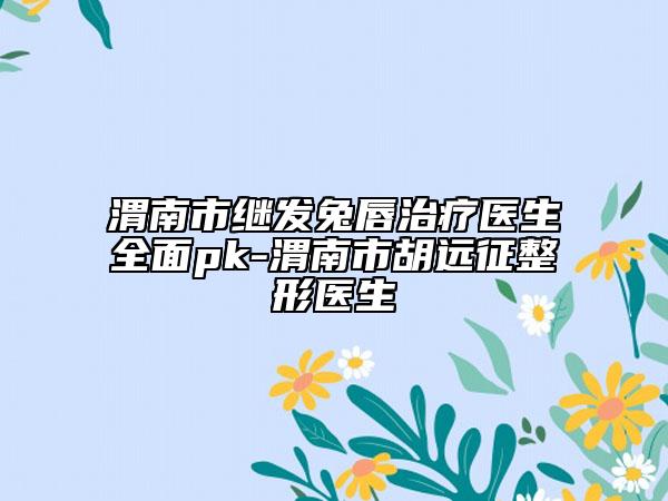 渭南市继发兔唇治疗医生全面pk-渭南市胡远征整形医生