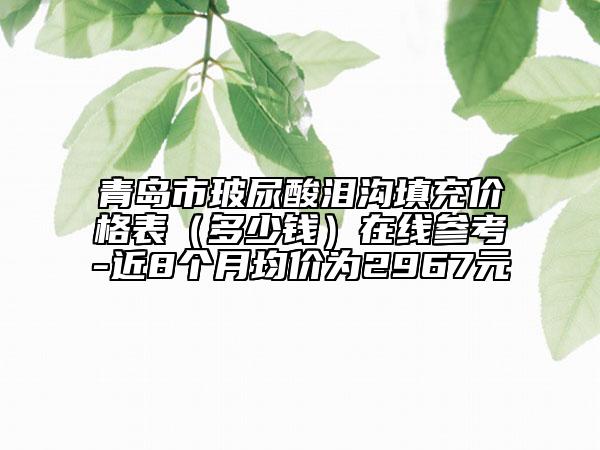 青岛市玻尿酸泪沟填充价格表（多少钱）在线参考-近8个月均价为2967元