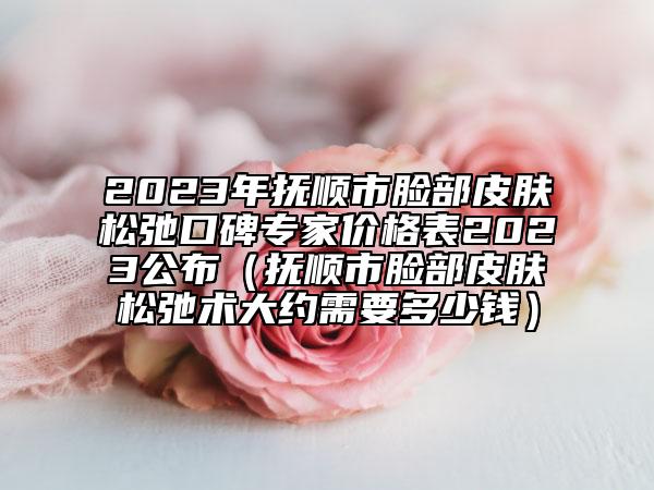 2023年抚顺市脸部皮肤松弛口碑专家价格表2023公布（抚顺市脸部皮肤松弛术大约需要多少钱）