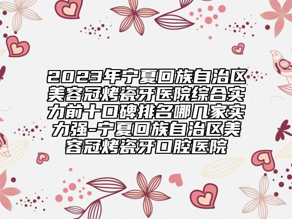 2023年宁夏回族自治区美容冠烤瓷牙医院综合实力前十口碑排名哪几家实力强-宁夏回族自治区美容冠烤瓷牙口腔医院