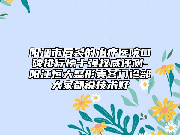 阳江市唇裂的治疗医院口碑排行榜十强权威评测-阳江恒大整形美容门诊部大家都说技术好
