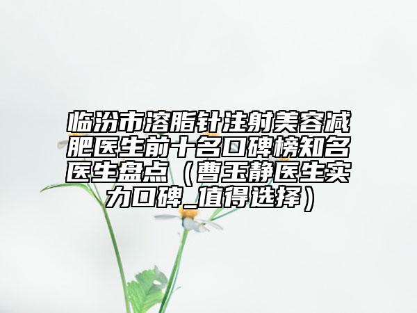 临汾市溶脂针注射美容减肥医生前十名口碑榜知名医生盘点（曹玉静医生实力口碑_值得选择）