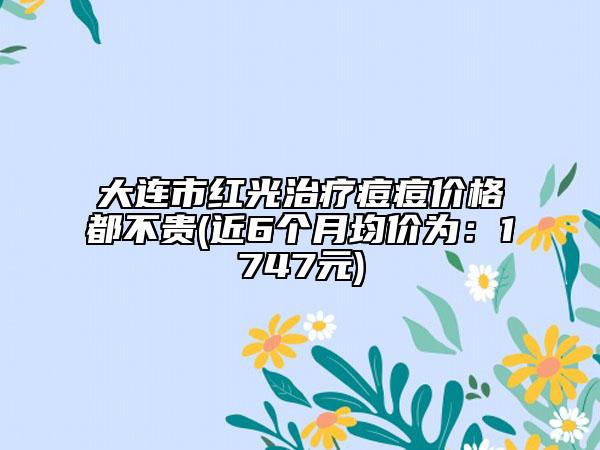大连市红光治疗痘痘价格都不贵(近6个月均价为：1747元)