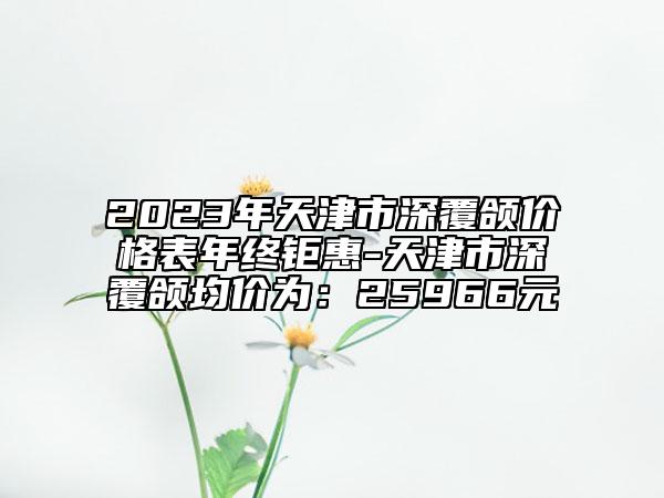 2023年天津市深覆颌价格表年终钜惠-天津市深覆颌均价为：25966元