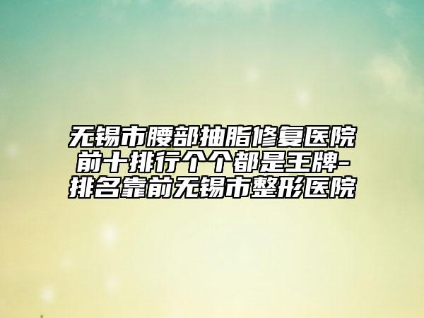 无锡市腰部抽脂修复医院前十排行个个都是王牌-排名靠前无锡市整形医院