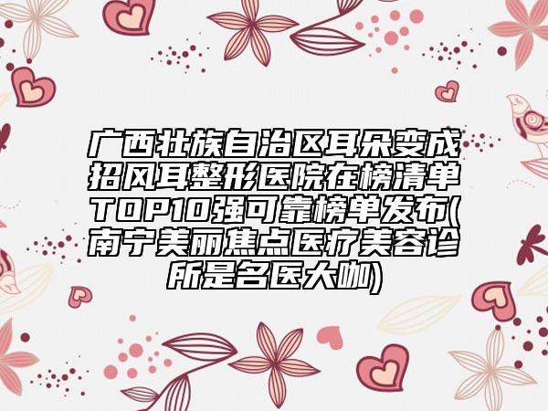 广西壮族自治区耳朵变成招风耳整形医院在榜清单TOP10强可靠榜单发布(南宁美丽焦点医疗美容诊所是名医大咖)