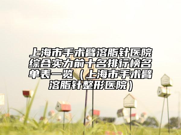 上海市手术臂溶脂针医院综合实力前十名排行榜名单表一览（上海市手术臂溶脂针整形医院）