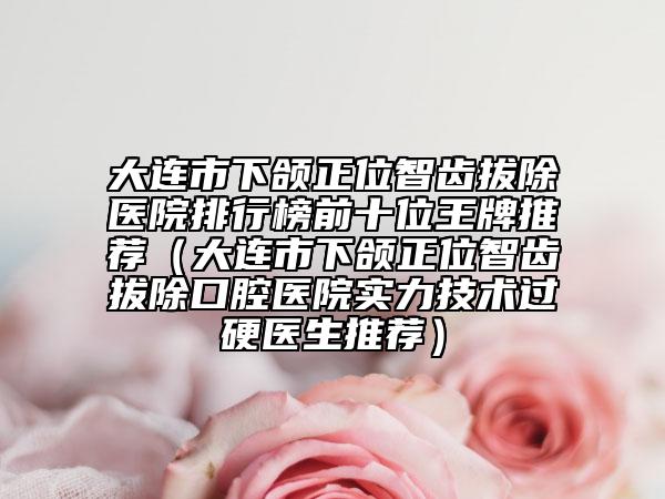 大连市下颌正位智齿拔除医院排行榜前十位王牌推荐（大连市下颌正位智齿拔除口腔医院实力技术过硬医生推荐）
