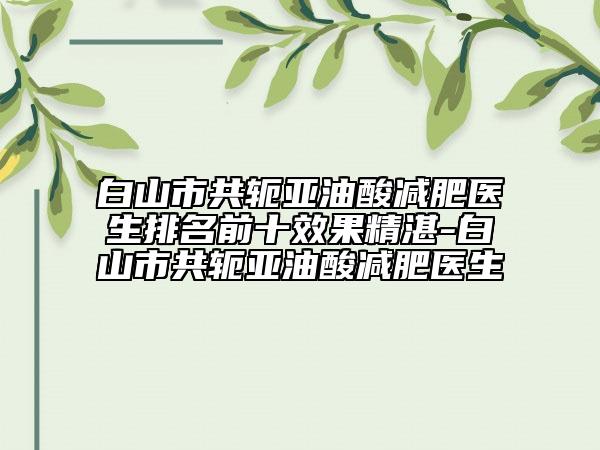 白山市共轭亚油酸减肥医生排名前十效果精湛-白山市共轭亚油酸减肥医生