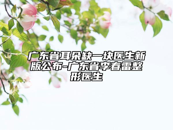 广东省耳朵缺一块医生新版公布-广东省李春雷整形医生