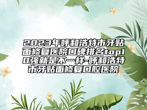 2023年呼和浩特市牙贴面修复医院口碑排名top10强就是不一样-呼和浩特市牙贴面修复口腔医院