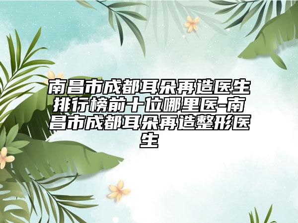 南昌市成都耳朵再造医生排行榜前十位哪里医-南昌市成都耳朵再造整形医生