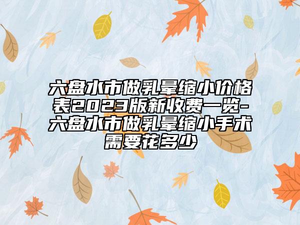 六盘水市做乳晕缩小价格表2023版新收费一览-六盘水市做乳晕缩小手术需要花多少