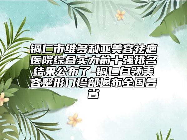 铜仁市维多利亚美容祛疤医院综合实力前十强排名结果公布了-铜仁白领美容整形门诊部遍布全国各省