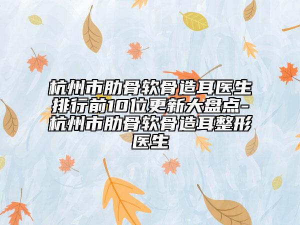 杭州市肋骨软骨造耳医生排行前10位更新大盘点-杭州市肋骨软骨造耳整形医生