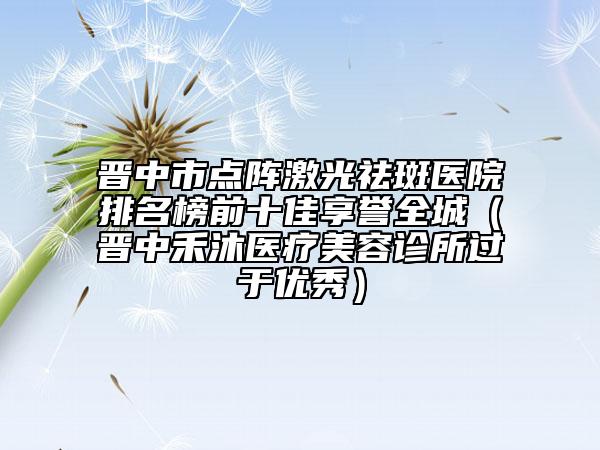 晋中市点阵激光祛斑医院排名榜前十佳享誉全城（晋中禾沐医疗美容诊所过于优秀）