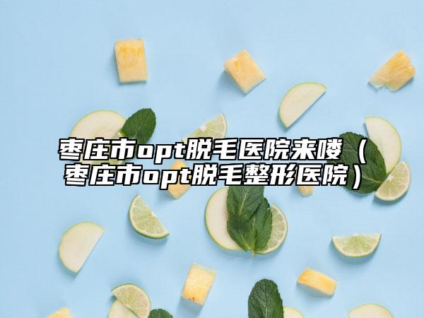 枣庄市opt脱毛医院来喽（枣庄市opt脱毛整形医院）