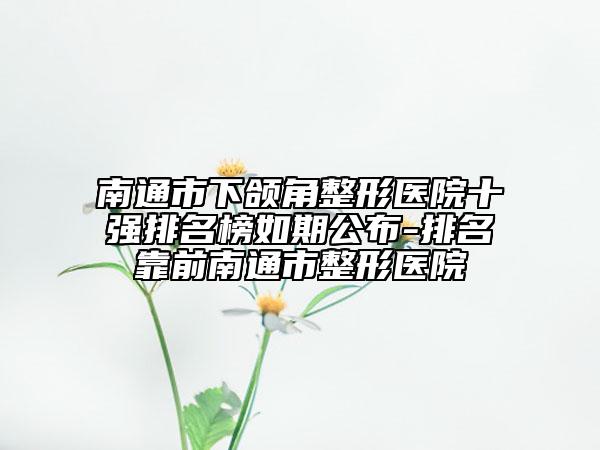 南通市下颌角整形医院十强排名榜如期公布-排名靠前南通市整形医院