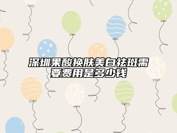 深圳果酸换肤美白祛斑需要费用是多少钱