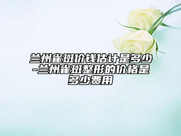兰州雀斑价钱估计是多少-兰州雀斑整形的价格是多少费用