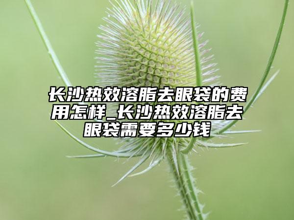 长沙热效溶脂去眼袋的费用怎样_长沙热效溶脂去眼袋需要多少钱