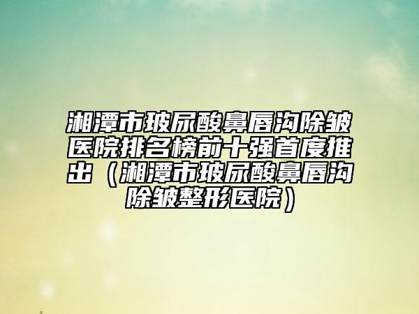 湘潭市玻尿酸鼻唇沟除皱医院排名榜前十强首度推出（湘潭市玻尿酸鼻唇沟除皱整形医院）