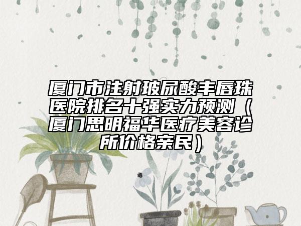 厦门市注射玻尿酸丰唇珠医院排名十强实力预测（厦门思明福华医疗美容诊所价格亲民）