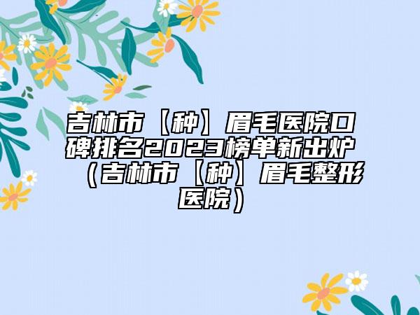 吉林市【种】眉毛医院口碑排名2023榜单新出炉（吉林市【种】眉毛整形医院）