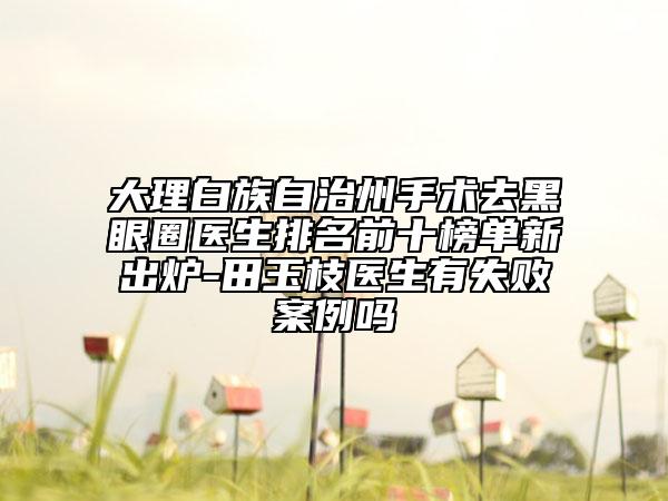 大理白族自治州手术去黑眼圈医生排名前十榜单新出炉-田玉枝医生有失败案例吗