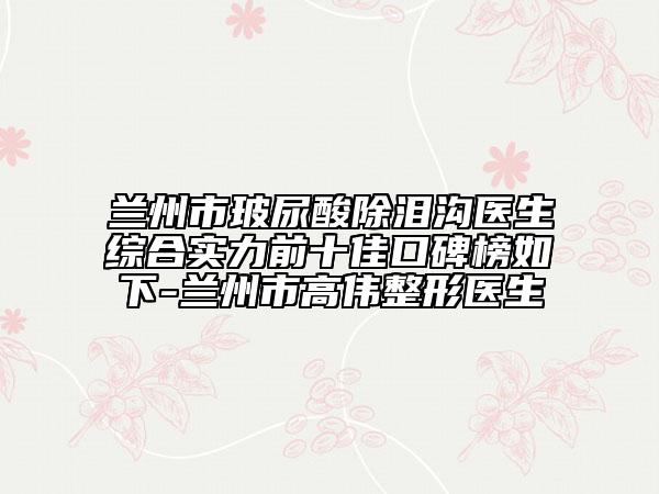 兰州市玻尿酸除泪沟医生综合实力前十佳口碑榜如下-兰州市高伟整形医生