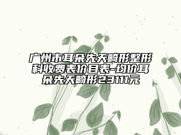 广州市耳朵先天畸形整形科收费表价目表-均价耳朵先天畸形23111元