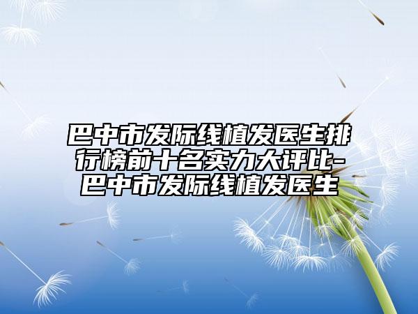 巴中市发际线植发医生排行榜前十名实力大评比-巴中市发际线植发医生